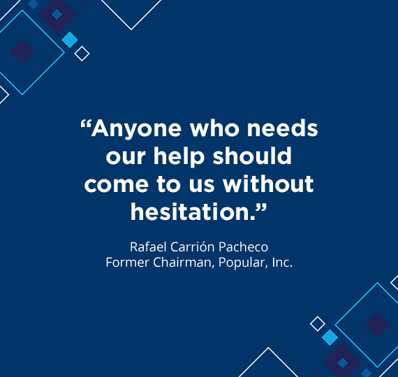“Anyone who needs our help should come to us without hesitation.” - Rafael Carrión Pacheco Former Chairman, Popular